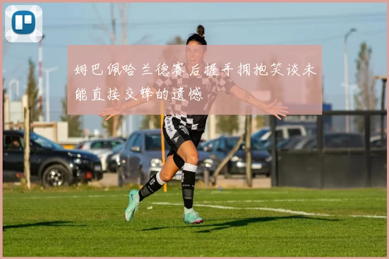 姆巴佩哈兰德赛后握手拥抱笑谈未能直接交锋的遗憾