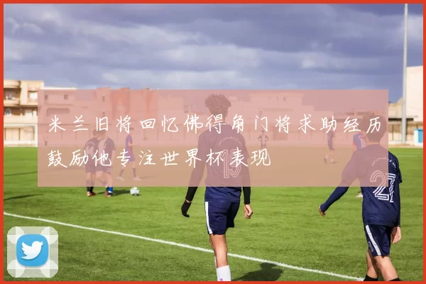 米兰旧将回忆佛得角门将求助经历鼓励他专注世界杯表现