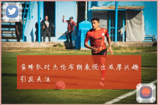 黄蜂队对杰伦布朗表现出浓厚兴趣引发关注
