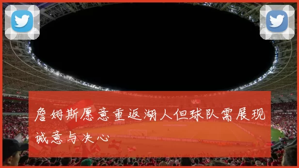 詹姆斯愿意重返湖人但球队需展现诚意与决心