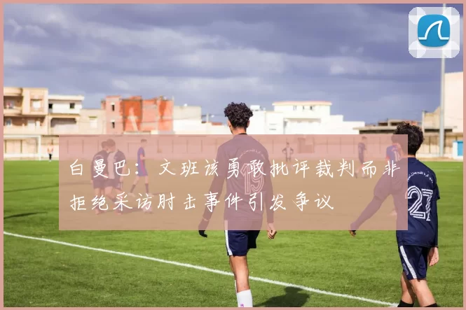 白曼巴：文班该勇敢批评裁判而非拒绝采访肘击事件引发争议