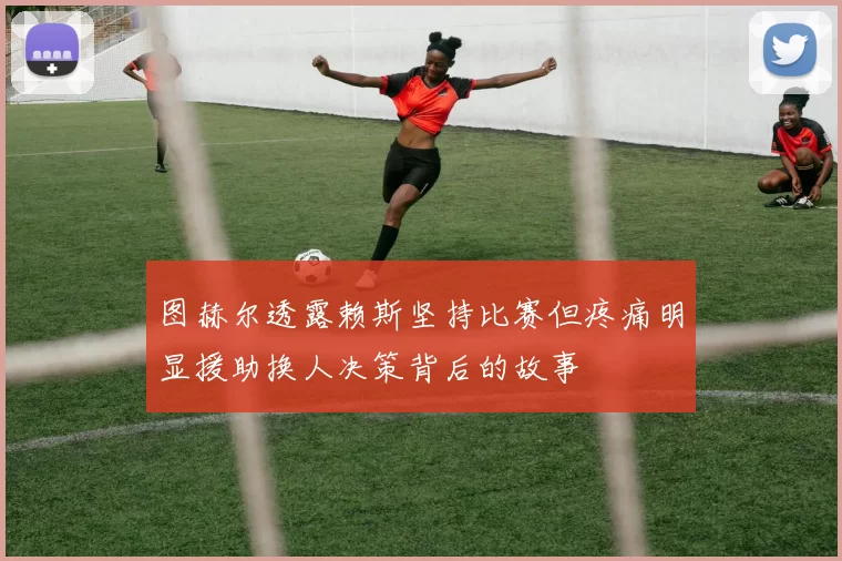 图赫尔透露赖斯坚持比赛但疼痛明显援助换人决策背后的故事