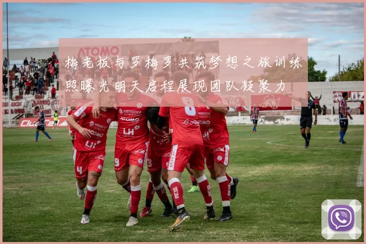 梅老板与罗梅罗共筑梦想之旅训练照曝光明天启程展现团队凝聚力