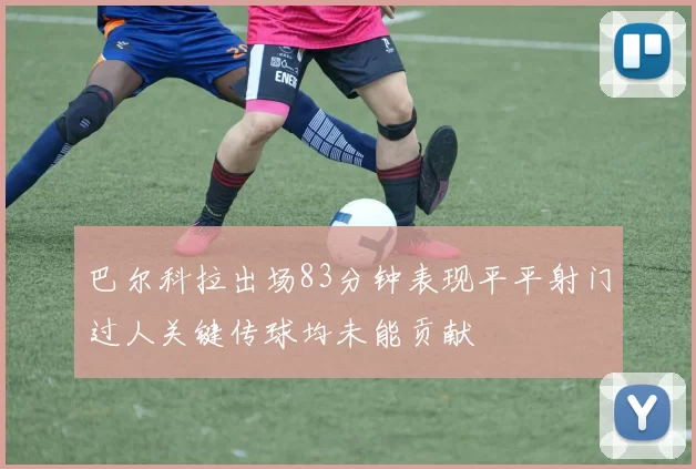 巴尔科拉出场83分钟表现平平射门过人关键传球均未能贡献
