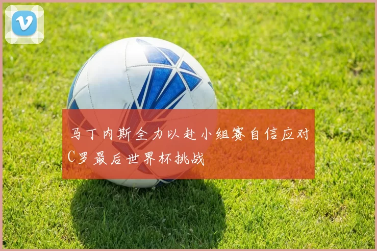 马丁内斯全力以赴小组赛自信应对C罗最后世界杯挑战