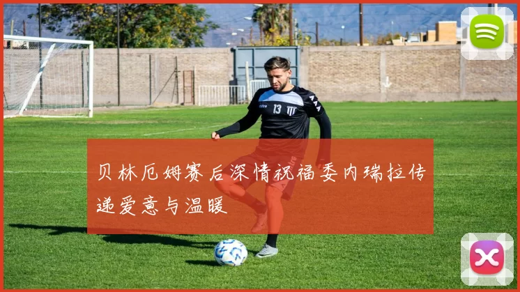 贝林厄姆赛后深情祝福委内瑞拉传递爱意与温暖