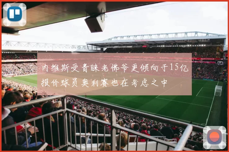 内维斯受青睐老佛爷更倾向于15亿报价球员奥利赛也在考虑之中