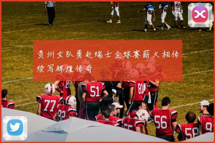 贵州女队勇赴瑞士全球赛薪火相传续写辉煌传奇