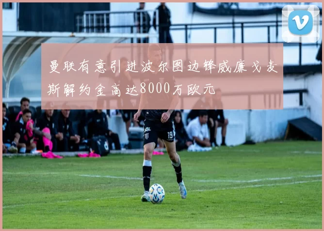 曼联有意引进波尔图边锋威廉戈麦斯解约金高达8000万欧元