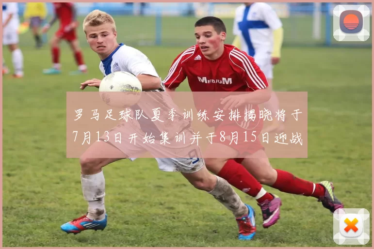 罗马足球队夏季训练安排揭晓将于7月13日开始集训并于8月15日迎战多特