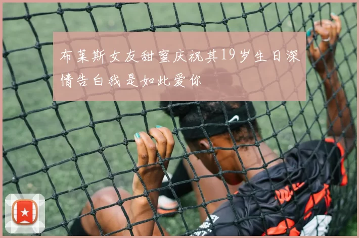 布莱斯女友甜蜜庆祝其19岁生日深情告白我是如此爱你