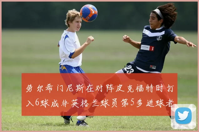 劳尔希门尼斯在对阵皮克福特时打入6球成非英格兰球员第5多进球者