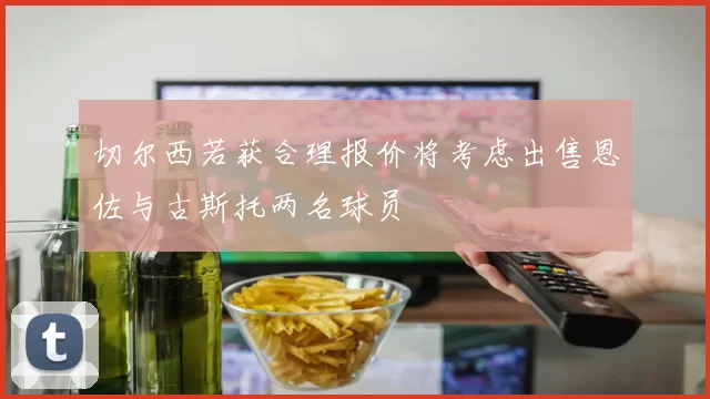 切尔西若获合理报价将考虑出售恩佐与古斯托两名球员