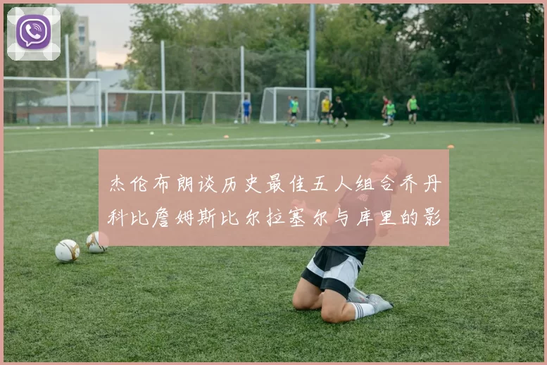 杰伦布朗谈历史最佳五人组合乔丹科比詹姆斯比尔拉塞尔与库里的影响力