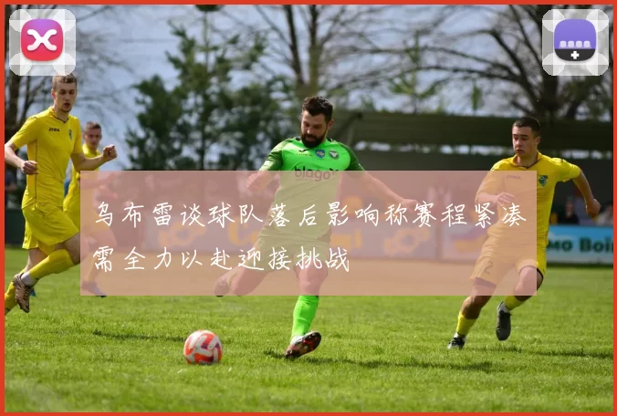 乌布雷谈球队落后影响称赛程紧凑需全力以赴迎接挑战